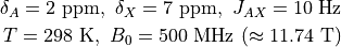 \delta_A = 2\ \mathrm{ppm},\ \delta_X = 7\ \mathrm{ppm},
\ J_{AX} = 10\ \mathrm{Hz}

T = 298\ \mathrm{K},\ B_0 = 500\ \mathrm{MHz}\ (\approx 11.74\ \mathrm{T})